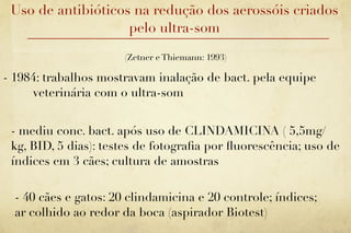 Uso de antibióticos na redução dos aerossóis criados
                    pelo ultra-som

                       (Zetner e Thiemann: 1993)

- 1984: trabalhos mostravam inalação de bact. pela equipe
     veterinária com o ultra-som


 - mediu conc. bact. após uso de CLINDAMICINA ( 5,5mg/
 kg, BID, 5 dias): testes de fotograﬁa por ﬂuorescência; uso de
 índices em 3 cães; cultura de amostras

  - 40 cães e gatos: 20 clindamicina e 20 controle; índices;
  ar colhido ao redor da boca (aspirador Biotest)
 