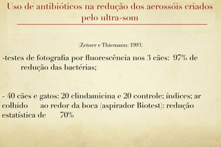 Uso de antibióticos na redução dos aerossóis criados
                    pelo ultra-som


                       (Zetner e Thiemann: 1993)

-testes de fotograﬁa por ﬂuorescência nos 3 cães: 97% de
      redução das bactérias;


- 40 cães e gatos: 20 clindamicina e 20 controle; índices; ar
colhido      ao redor da boca (aspirador Biotest): redução
estatística de     70%
 