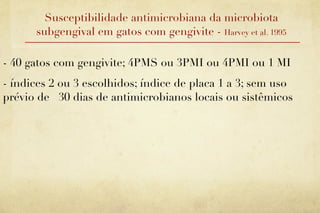 Susceptibilidade antimicrobiana da microbiota
      subgengival em gatos com gengivite - Harvey et al. 1995

- 40 gatos com gengivite; 4PMS ou 3PMI ou 4PMI ou 1 MI
- índices 2 ou 3 escolhidos; índice de placa 1 a 3; sem uso
prévio de 30 dias de antimicrobianos locais ou sistêmicos
 