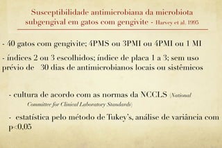 Susceptibilidade antimicrobiana da microbiota
      subgengival em gatos com gengivite - Harvey et al. 1995

- 40 gatos com gengivite; 4PMS ou 3PMI ou 4PMI ou 1 MI
- índices 2 ou 3 escolhidos; índice de placa 1 a 3; sem uso
prévio de 30 dias de antimicrobianos locais ou sistêmicos


 - cultura de acordo com as normas da NCCLS (National
       Committee for Clinical Laboratory Standards)

 - estatística pelo método de Tukey’s, análise de variância com
 p<0,05
 