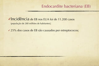 Endocardite bacteriana (EB)


✓Incidência de EB nos EUA foi de 11.200 casos
    (população de 280 milhões de habitantes);


✓   25% dos casos de EB são causados por estreptococos;
 