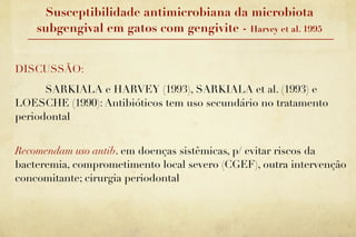Susceptibilidade antimicrobiana da microbiota
    subgengival em gatos com gengivite - Harvey et al. 1995


DISCUSSÃO:
      SARKIALA e HARVEY (1993), SARKIALA et al. (1993) e
LOESCHE (1990): Antibióticos tem uso secundário no tratamento
periodontal


Recomendam uso antib. em doenças sistêmicas, p/ evitar riscos da
bacteremia, comprometimento local severo (CGEF), outra intervenção
concomitante; cirurgia periodontal
 