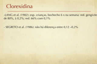 Clorexidina
-LANG et al. (1982): exp. crianças, bochecho 6 x na semana: red. gengivite
de 80%, à 0,2%; red. 66% com 0,1%


- SEGRETO et al. (1986): não há diferença entre 0,12 –0,2%
 