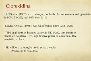 Clorexidina
-LANG et al. (1982): exp. crianças, bochecho 6 x na semana: red. gengivite
de 80%, à 0,2%; red. 66% com 0,1%


- SEGRETO et al. (1986): não há diferença entre 0,12 –0,2%

- TEPE et al. (1983): beagles, aspersão TID 0,2%, sem controle
mecânico da placa – red. signiﬁcativa perda de aderência, RG,
gengivite, e placa;


- BRINER et al.: redução perda óssea alveolar
      (Modulação do hospedeiro)
 