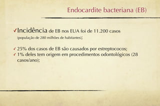 Endocardite bacteriana (EB)


✓Incidência de EB nos EUA foi de 11.200 casos
    (população de 280 milhões de habitantes);


✓ 25% dos casos de EB são causados por estreptococos;
✓ 1% deles tem origem em procedimentos odontológicos (28
  casos/ano);
 