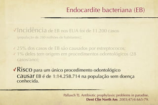 Endocardite bacteriana (EB)


✓Incidência de EB nos EUA foi de 11.200 casos
    (população de 280 milhões de habitantes);


✓ 25% dos casos de EB são causados por estreptococos;
✓ 1% deles tem origem em procedimentos odontológicos (28
  casos/ano);

✓Risco para um único procedimento odontológico
    causar EB é de 1:14.258.714 na população sem doença
    conhecida.

                                 Pallasch TJ. Antibiotic prophylaxis: problems in paradise.
                                                 Dent Clin North Am. 2003;47(4):665-79.
 