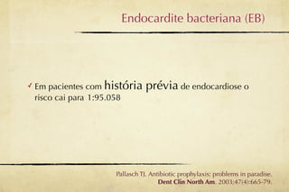 Endocardite bacteriana (EB)




✓   Em pacientes com história    prévia de endocardiose o
    risco cai para 1:95.058




                      Pallasch TJ. Antibiotic prophylaxis: problems in paradise.
                                      Dent Clin North Am. 2003;47(4):665-79.
 