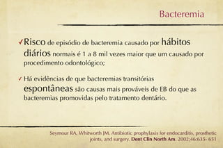 Bacteremia

✓Risco de episódio de bacteremia causado por hábitos
    diários normais é 1 a 8 mil vezes maior que um causado por
    procedimento odontológico;

✓   Há evidências de que bacteremias transitórias
    espontâneas são causas mais prováveis de EB do que as
    bacteremias promovidas pelo tratamento dentário.




             Seymour RA, Whitworth JM. Antibiotic prophylaxis for endocarditis, prosthetic
                             joints, and surgery. Dent Clin North Am. 2002;46:635- 651
 