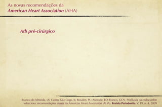As novas recomendações da
American Heart Association (AHA)



     Atb pré-cirúrgico




      Branco-de-Almeida, LS; Castro, ML; Cogo, K; Rosalen, PL; Andrade, ED; Franco, GCN. Proﬁlaxia da endocardite
       infecciosa: recomendações atuais da American Heart Association (AHA). Revista Periodontia. V. 19, n. 4, 2009
 