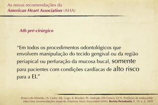 As novas recomendações da
American Heart Association (AHA)



     Atb pré-cirúrgico


    “Em todos os procedimentos odontológicos que
    envolvem manipulação do tecido gengival ou da região
    periapical ou perfuração da mucosa bucal, somente
    para pacientes com condições cardíacas de alto                                          risco
    para a EI.”



      Branco-de-Almeida, LS; Castro, ML; Cogo, K; Rosalen, PL; Andrade, ED; Franco, GCN. Proﬁlaxia da endocardite
       infecciosa: recomendações atuais da American Heart Association (AHA). Revista Periodontia. V. 19, n. 4, 2009
 
