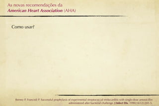 As novas recomendações da
American Heart Association (AHA)


 Como usar?




   Berney P, Francioli P. Successful prophylaxis of experimental streptococcal endocarditis with single-dose amoxicillin
                                                 administered after bacterial challenge. J Infect Dis. 1990;161(2):281-5.
 