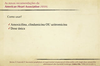 As novas recomendações da
American Heart Association (AHA)


 Como usar?

  ✓ Amoxicilina, clindamicina OU azitromicina
  ✓ Dose única




   Berney P, Francioli P. Successful prophylaxis of experimental streptococcal endocarditis with single-dose amoxicillin
                                                 administered after bacterial challenge. J Infect Dis. 1990;161(2):281-5.
 