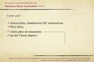 As novas recomendações da
American Heart Association (AHA)


 Como usar?

  ✓ Amoxicilina, clindamicina OU azitromicina
  ✓ Dose única
  ✓ 1 hora antes do tratamento
  ✓ (ou até 2 horas depois)




   Berney P, Francioli P. Successful prophylaxis of experimental streptococcal endocarditis with single-dose amoxicillin
                                                 administered after bacterial challenge. J Infect Dis. 1990;161(2):281-5.
 