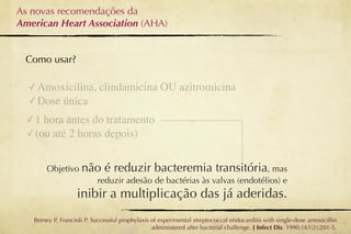 As novas recomendações da
American Heart Association (AHA)


 Como usar?

  ✓ Amoxicilina, clindamicina OU azitromicina
  ✓ Dose única
  ✓ 1 hora antes do tratamento
  ✓ (ou até 2 horas depois)


       Objetivo não é reduzir bacteremia transitória, mas
                  reduzir adesão de bactérias às valvas (endotélios) e
                   inibir a multiplicação das já aderidas.
   Berney P, Francioli P. Successful prophylaxis of experimental streptococcal endocarditis with single-dose amoxicillin
                                                 administered after bacterial challenge. J Infect Dis. 1990;161(2):281-5.
 