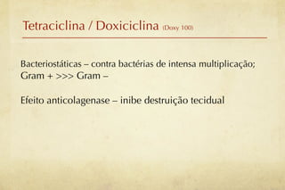 Tetraciclina / Doxiciclina (Doxy 100)

Bacteriostáticas – contra bactérias de intensa multiplicação;
Gram + >>> Gram –

Efeito anticolagenase – inibe destruição tecidual
 