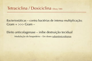 Tetraciclina / Doxiciclina (Doxy 100)

Bacteriostáticas – contra bactérias de intensa multiplicação;
Gram + >>> Gram –

Efeito anticolagenase – inibe destruição tecidual
      Modulação do hospedeiro – Em doses subantimicrobianas
 