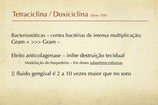 Tetraciclina / Doxiciclina (Doxy 100)

Bacteriostáticas – contra bactérias de intensa multiplicação;
Gram + >>> Gram –

Efeito anticolagenase – inibe destruição tecidual
      Modulação do hospedeiro – Em doses subantimicrobianas

[] ﬂuido gengival é 2 a 10 vezes maior que no soro
 