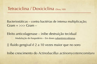 Tetraciclina / Doxiciclina (Doxy 100)

Bacteriostáticas – contra bactérias de intensa multiplicação;
Gram + >>> Gram –

Efeito anticolagenase – inibe destruição tecidual
      Modulação do hospedeiro – Em doses subantimicrobianas

[] ﬂuido gengival é 2 a 10 vezes maior que no soro

Inibe crescimento do Actinobacillus actinomycetemcomitans
 
