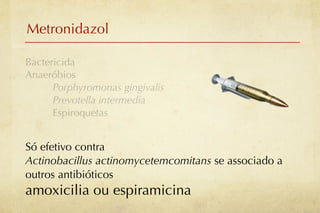 Metronidazol

Bactericida
Anaeróbios
      Porphyromonas gingivalis
      Prevotella intermedia
      Espiroquetas


Só efetivo contra
Actinobacillus actinomycetemcomitans se associado a
outros antibióticos
amoxicilia ou espiramicina
 