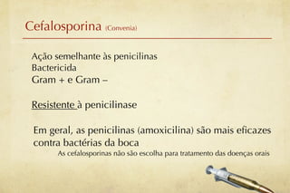 Cefalosporina (Convenia)

 Ação semelhante às penicilinas
 Bactericida
 Gram + e Gram –

 Resistente à penicilinase

 Em geral, as penicilinas (amoxicilina) são mais eﬁcazes
 contra bactérias da boca
       As cefalosporinas não são escolha para tratamento das doenças orais
 