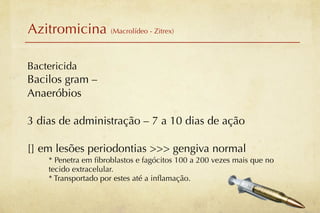 Azitromicina (Macrolídeo - Zitrex)

Bactericida
Bacilos gram –
Anaeróbios

3 dias de administração – 7 a 10 dias de ação

[] em lesões periodontias >>> gengiva normal
    * Penetra em ﬁbroblastos e fagócitos 100 a 200 vezes mais que no
    tecido extracelular.
    * Transportado por estes até a inﬂamação.
 