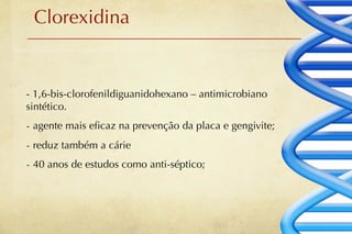 Clorexidina


- 1,6-bis-clorofenildiguanidohexano – antimicrobiano
sintético.
- agente mais eﬁcaz na prevenção da placa e gengivite;
- reduz também a cárie
- 40 anos de estudos como anti-séptico;
 