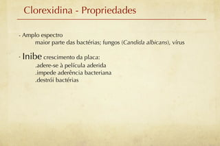 Clorexidina - Propriedades

- Amplo espectro
     maior parte das bactérias; fungos (Candida albicans), vírus

- Inibe crescimento da placa:
      .adere-se à película aderida
      .impede aderência bacteriana
      .destrói bactérias
 