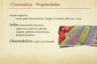 Clorexidina - Propriedades

- Amplo espectro
     maior parte das bactérias; fungos (Candida albicans), vírus

- Inibe crescimento da placa:
      .adere-se à película aderida
      .impede aderência bacteriana
      .destrói bactérias

- Desestabiliza a placa já formada
 