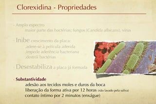 Clorexidina - Propriedades

- Amplo espectro
     maior parte das bactérias; fungos (Candida albicans), vírus

- Inibe crescimento da placa:
       .adere-se à película aderida
       .impede aderência bacteriana
       .destrói bactérias

- Desestabiliza a placa já formada

- Substantividade
      adesão aos tecidos moles e duros da boca
      liberação da forma ativa por 12 horas (não lavado pela saliva)
      contato íntimo por 2 minutos (enxágue)
 