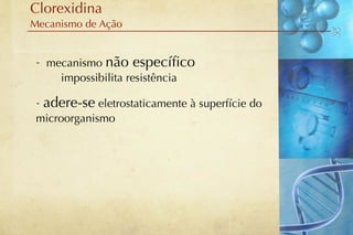 Clorexidina
Mecanismo de Ação


 - mecanismo não especíﬁco
     impossibilita resistência

 - adere-se eletrostaticamente à superfície do
 microorganismo
 