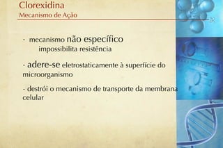 Clorexidina
Mecanismo de Ação


 - mecanismo não especíﬁco
     impossibilita resistência

 - adere-se eletrostaticamente à superfície do
 microorganismo
 - destrói o mecanismo de transporte da membrana
 celular
 