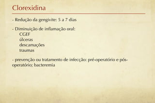 Clorexidina
- Redução da gengivite: 5 a 7 dias

- Diminuição de inﬂamação oral:
    CGEF
    úlceras
    descamações
    traumas

- prevenção ou tratamento de infecção: pré-operatório e pós-
operatório; bacteremia
 