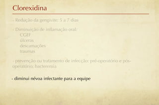 Clorexidina
- Redução da gengivite: 5 a 7 dias

- Diminuição de inﬂamação oral:
    CGEF
    úlceras
    descamações
    traumas

- prevenção ou tratamento de infecção: pré-operatório e pós-
operatório; bacteremia

- diminui névoa infectante para a equipe
 