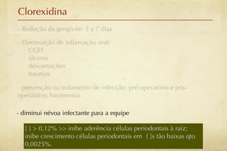 Clorexidina
- Redução da gengivite: 5 a 7 dias

- Diminuição de inﬂamação oral:
    CGEF
    úlceras
    descamações
    traumas

- prevenção ou tratamento de infecção: pré-operatório e pós-
operatório; bacteremia

- diminui névoa infectante para a equipe

   [ ] > 0,12% >> inibe aderência células periodontais à raiz;
   inibe crescimento células periodontais em [ ]s tão baixas qto
   0,0025%.
 