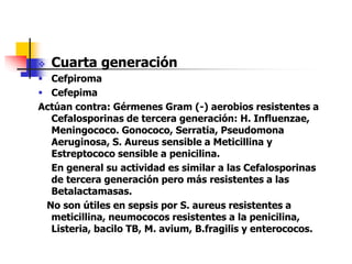  Cuarta generación
 Cefpiroma
 Cefepima
Actúan contra: Gérmenes Gram (-) aerobios resistentes a
Cefalosporinas de tercera generación: H. Influenzae,
Meningococo. Gonococo, Serratia, Pseudomona
Aeruginosa, S. Aureus sensible a Meticillina y
Estreptococo sensible a penicilina.
En general su actividad es similar a las Cefalosporinas
de tercera generación pero más resistentes a las
Betalactamasas.
No son útiles en sepsis por S. aureus resistentes a
meticillina, neumococos resistentes a la penicilina,
Listeria, bacilo TB, M. avium, B.fragilis y enterococos.
 