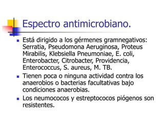 Espectro antimicrobiano.
 Está dirigido a los gérmenes gramnegativos:
Serratia, Pseudomona Aeruginosa, Proteus
Mirabilis, Klebsiella Pneumoniae, E. coli,
Enterobacter, Citrobacter, Providencia,
Enterococcus, S. aureus, M. TB.
 Tienen poca o ninguna actividad contra los
anaerobios o bacterias facultativas bajo
condiciones anaerobias.
 Los neumococos y estreptococos piógenos son
resistentes.
 