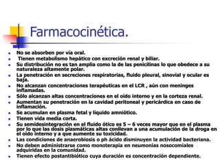 Farmacocinética.
 No se absorben por vía oral.
 Tienen metabolismo hepático con excreción renal y biliar.
 Su distribución no es tan amplia como la de las penicilinas lo que obedece a su
naturaleza altamente polar.
 La penetración en secreciones respiratorias, fluido pleural, sinovial y ocular es
baja.
 No alcanzan concentraciones terapéuticas en el LCR , aún con meninges
inflamadas.
 Sólo alcanzan altas concentraciones en el oído interno y en la corteza renal.
 Aumentan su penetración en la cavidad peritoneal y pericárdica en caso de
inflamación.
 Se acumulan en plasma fetal y líquido amniótico.
 Tienen vida media corta.
 Su semidesintegración en el fluido ótico es 5 – 6 veces mayor que en el plasma
por lo que las dosis plasmáticas altas conllevan a una acumulación de la droga en
el oído interno y a que aumente su toxicidad.
 Las condiciones de anaerobiosis o ph ácido disminuyen la actividad bacteriana.
 No deben administrarse como monoterapia en neumonías nosocomiales
adquiridas en la comunidad.
 Tienen efecto postantibiótico cuya duración es concentración dependiente.
 