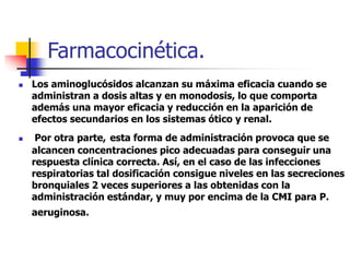 Farmacocinética.
 Los aminoglucósidos alcanzan su máxima eficacia cuando se
administran a dosis altas y en monodosis, lo que comporta
además una mayor eficacia y reducción en la aparición de
efectos secundarios en los sistemas ótico y renal.
 Por otra parte, esta forma de administración provoca que se
alcancen concentraciones pico adecuadas para conseguir una
respuesta clínica correcta. Así, en el caso de las infecciones
respiratorias tal dosificación consigue niveles en las secreciones
bronquiales 2 veces superiores a las obtenidas con la
administración estándar, y muy por encima de la CMI para P.
aeruginosa.
 