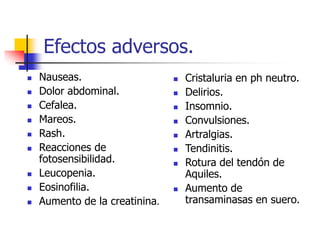 Efectos adversos.
 Nauseas.
 Dolor abdominal.
 Cefalea.
 Mareos.
 Rash.
 Reacciones de
fotosensibilidad.
 Leucopenia.
 Eosinofilia.
 Aumento de la creatinina.
 Cristaluria en ph neutro.
 Delirios.
 Insomnio.
 Convulsiones.
 Artralgias.
 Tendinitis.
 Rotura del tendón de
Aquiles.
 Aumento de
transaminasas en suero.
 