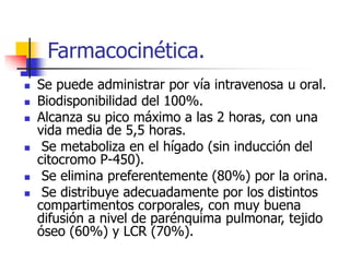 Farmacocinética.
 Se puede administrar por vía intravenosa u oral.
 Biodisponibilidad del 100%.
 Alcanza su pico máximo a las 2 horas, con una
vida media de 5,5 horas.
 Se metaboliza en el hígado (sin inducción del
citocromo P-450).
 Se elimina preferentemente (80%) por la orina.
 Se distribuye adecuadamente por los distintos
compartimentos corporales, con muy buena
difusión a nivel de parénquima pulmonar, tejido
óseo (60%) y LCR (70%).
 