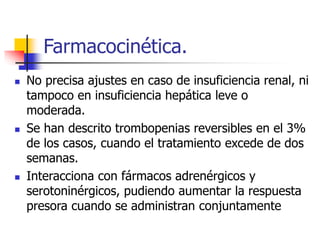 Farmacocinética.
 No precisa ajustes en caso de insuficiencia renal, ni
tampoco en insuficiencia hepática leve o
moderada.
 Se han descrito trombopenias reversibles en el 3%
de los casos, cuando el tratamiento excede de dos
semanas.
 Interacciona con fármacos adrenérgicos y
serotoninérgicos, pudiendo aumentar la respuesta
presora cuando se administran conjuntamente
 
