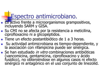 Espectro antimicrobiano.
 Es activo frente a microorganismos grampositivos,
incluyendo SARM y GISA.
 Su CMI no se afecta por la resistencia a meticilina,
ciprofloxacino ni a glicopéptidos.
 Tiene un efecto postantibiótico de 1 a 3 horas.
 Su actividad antimicrobiana es tiempo-dependiente, y
la asociación con rifampicina puede ser sinérgica.
 Se han estudiado in vitro combinaciones antibióticas
(vancomicina, gentamicina, ciprofloxacino y ácido
fusídico), no obteniéndose en algunos casos ni efecto
sinérgico ni antagónico en el uso conjunto de linezolid.
 