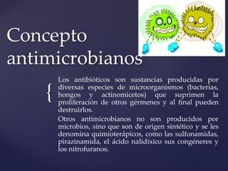 {
Concepto
antimicrobianos
Los antibióticos son sustancias producidas por
diversas especies de microorganismos (bacterias,
hongos y actinomicetos) que suprimen la
proliferación de otros gérmenes y al final pueden
destruirlos.
Otros antimicrobianos no son producidos por
microbios, sino que son de origen sintético y se les
denomina quimioterápicos, como las sulfonamidas,
pirazinamida, el ácido nalidíxico sus congéneres y
los nitrofuranos.
 
