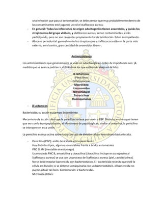 una infección que pasa al seno maxilar; se debe pensar que muy probablemente dentro de
los contaminantes esté jugando un rol el stafilococo aureus.
- En general: Todas las infecciones de origen odontogénico tienen anaerobios, y quizás los
streptococos del grupo viridans, y stafilococo aureus, serian contaminantes, están
participando, pero no son causantes propiamente tal de la infección. Están acompañando.
- Absceso periodontal: generalmente los streptococos y stafilococos están en la parte más
externa; en el centro, gran cantidad de anaerobios Gram -.
Antimicrobianos
Los antimicrobianos que generalmente se usan en odontología en orden de importancia son: (A
medida que se avanza podrían ir utilizándose los que estén más abajo en la lista).
ß-lactámicos:
Penicilinas
Cefalosporinas
Macrólidos:
Lincosamidas
Nitroimidazol
Tetraciclinas
Fluoroquinonas
- β lactamicos:
Bactericidas; su acción es tiempo dependiente
Mecanismo de acción: destruye la pared bacteriana por unión a PBP. Distintas enzima que tienen
que ver con la transpeptidación, el Monómero de peptidoglican, similar a la alanina, la penicilina
se interpone en esta unión.
La penicilina es muy activa sobre todo con tasa de división celular microbiana bastante alta.
- Penicilina (PNC): anillo de ácido 6 aminopenicilanico
Hay distintos tipos, algunas son estables frente a ácidos estomacales
PNC G: IM (inestable en estomago)
Usamos más PNC B, amoxicilina y cloxacilina (cloxacilina: incluye en su espectro al
Stafilococo aureus) se usa con un proceso de Stafilococo aureus (piel, cavidad aérea).
No se debe mezclar bactericida con bacteriostático. El bactericida necesita que esté la
célula en división; si se detiene la maquinaria con un bacteriostático, el bactericida no
puede actuar tan bien. Combinación: 2 bactericidas.
M.O susceptibles:
 