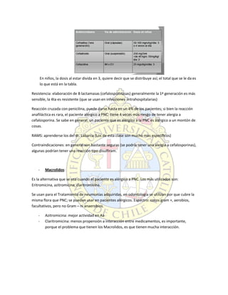 En niños, la dosis al estar divida en 3, quiere decir que se distribuye así; el total que se le da es
lo que está en la tabla.
Resistencia: elaboración de B lactamasas (cefalosporinasas) generalmente la 1ª generación es más
sensible, la 4ta es resistente (que se usan en infecciones intrahospitalarias)
Reacción cruzada con penicilina, puede darse hasta en un 4% de los pacientes; si bien la reacción
anafiláctica es rara, el paciente alérgico a PNC: tiene 4 veces más riesgo de tener alergia a
cefalosporina. Se sabe en general, un paciente que es alérgico a la PNC es alérgico a un montón de
cosas.
RAMS: aprenderse los del dr. Labarca (Los de esta clase son mucho mas específicos)
Contraindicaciones: en general son bastante seguras (se podría tener una alergia a cefalosporinas),
algunas podrían tener una reacción tipo disulfiram.
- Macrolidos:
Es la alternativa que se usa cuando el paciente es alérgico a PNC. Los más utilizados son:
Eritromicina, azitromicina, claritromicina.
Se usan para el Tratamiento de neumonías adquiridas, en odontología se utilizan por que cubre la
misma flora que PNC; se pueden usar en pacientes alérgicos. Espectro: cocos gram +, aerobios,
facultativos, pero no Gram – ni anaerobios.
- Azitromicina: mejor actividad en Aa
- Claritromicina: menos propensión a interacción entre medicamentos, es importante,
porque el problema que tienen los Macrolidos, es que tienen mucha interacción.
 
