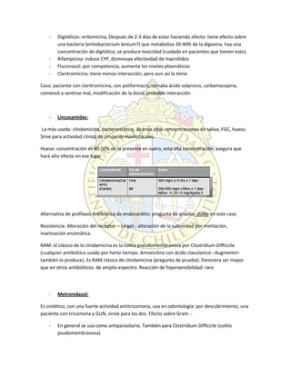 - Digitálicos: eritomicina, Después de 2-3 días de estar haciendo efecto: tiene efecto sobre
una bacteria (entiobacterium lentum?) que metaboliza 30-40% de la digoxina, hay una
concentración de digitálico, se produce toxicidad (cuidado en pacientes que tomen esto).
- Rifampicina: induce CYP, disminuye efectividad de macrólidos
- Fluconazol: por competencia, aumenta los niveles plasmáticos
- Claritromicina: tiene menos interacción, pero aun así la tiene.
Caso: paciente con claritromicina, con polifarmacia, tomaba ácido valproico, carbamacepina,
comenzó a sentirse mal, modificación de la dosis: probable interacción
- Lincosamidas:
La más usada: clindamicina, bacteriostático, alcanza altas concentraciones en saliva, FGC, hueso.
Sirve para actividad clínica de cirujanos maxilofacales.
Hueso: concentración es 40-50% de la presente en suero, esta alta concentración, asegura que
hará alto efecto en ese lugar
Alternativa de profilaxis Antibiótica de endocarditis: pregunta de prueba: doble en este caso
Resistencia: Alteración del receptor – target-, alteración de la subunidad por metilación,
inactivación enzimática.
RAM: el clásico de la clindamicina es la colitis pseudomembranosa por Clostridium Difficcile
(cualquier antibiótico usado por harto tiempo: Amoxicilina con ácido clavulanico –Augmentin-
también lo produce). Es RAM clásico de clindamicina (pregunta de prueba). Pareciera ser mayor
que en otros antibióticos de amplio espectro. Reacción de hipersensibilidad: raro
- Metronidazol:
Es sintético, con una fuerte actividad antitricomona, uso en odontología: por descubrimiento, una
paciente con tricomona y GUN, sirvió para los dos. Efecto sobre Gram -.
- En general se usa como antiparasitario. También para Clostridium Difficcile (colitis
psudomembranosa)
 