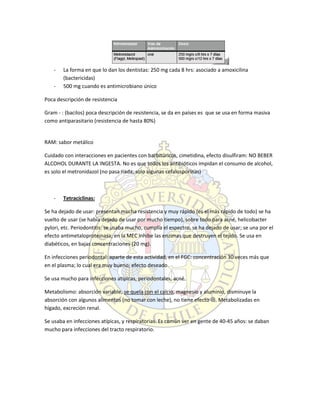- La forma en que lo dan los dentistas: 250 mg cada 8 hrs: asociado a amoxicilina
(bactericidas)
- 500 mg cuando es antimicrobiano único
Poca descripción de resistencia
Gram - : (bacilos) poca descripción de resistencia, se da en países es que se usa en forma masiva
como antiparasitario (resistencia de hasta 80%)
RAM: sabor metálico
Cuidado con interacciones en pacientes con barbitúricos, cimetidina, efecto disulfiram: NO BEBER
ALCOHOL DURANTE LA INGESTA. No es que todos los antibióticos impidan el consumo de alcohol,
es solo el metronidazol (no pasa nada, solo algunas cefalosporinas)
- Tetraciclinas:
Se ha dejado de usar: presentan mucha resistencia y muy rápido (es el más rápido de todo) se ha
vuelto de usar (se había dejado de usar por mucho tiempo), sobre todo para acné, helicobacter
pylori, etc. Periodontitis: se usaba mucho, cumplía el espectro, se ha dejado de usar; se una por el
efecto antimetaloproteinasa; en la MEC inhibe las enzimas que destruyen el tejido. Se usa en
diabéticos, en bajas concentraciones (20 mg).
En infecciones periodontal: aparte de esta actividad, en el FGC: concentración 30 veces más que
en el plasma; lo cual era muy bueno; efecto deseado.
Se usa mucho para infecciones atípicas, periodontales, acné.
Metabolismo: absorción variable, se quela con el calcio, magnesio y aluminio, disminuye la
absorción con algunos alimentos (no tomar con leche), no tiene efecto . Metabolizadas en
hígado, excreción renal.
Se usaba en infecciones atípicas, y respiratorias. Es común ver en gente de 40-45 años: se daban
mucho para infecciones del tracto respiratorio.
 