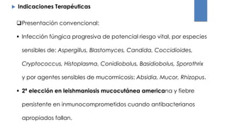  Indicaciones Terapéuticas
Presentación convencional:
 Infección fúngica progresiva de potencial riesgo vital, por especies
sensibles de: Aspergillus, Blastomyces, Candida, Coccidioides,
Cryptococcus, Histoplasma, Conidiobolus, Basidiobolus, Sporothrix
y por agentes sensibles de mucormicosis: Absidia, Mucor, Rhizopus.
 2ª elección en leishmaniosis mucocutánea americana y fiebre
persistente en inmunocomprometidos cuando antibacterianos
apropiados fallan.
 