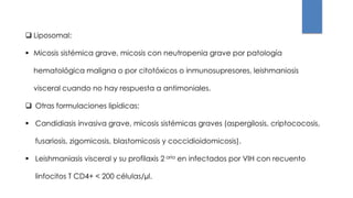  Liposomal:
 Micosis sistémica grave, micosis con neutropenia grave por patología
hematológica maligna o por citotóxicos o inmunosupresores, leishmaniosis
visceral cuando no hay respuesta a antimoniales.
 Otras formulaciones lipídicas:
 Candidiasis invasiva grave, micosis sistémicas graves (aspergilosis, criptococosis,
fusariosis, zigomicosis, blastomicosis y coccidioidomicosis).
 Leishmaniasis visceral y su profilaxis 2 aria en infectados por VIH con recuento
linfocitos T CD4+ < 200 células/µl.
 