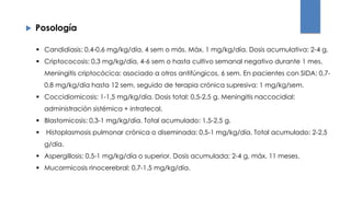  Posología
 Candidiasis: 0,4-0,6 mg/kg/día, 4 sem o más. Máx. 1 mg/kg/día. Dosis acumulativa: 2-4 g.
 Criptococosis: 0,3 mg/kg/día, 4-6 sem o hasta cultivo semanal negativo durante 1 mes.
Meningitis criptocócica: asociado a otros antifúngicos, 6 sem. En pacientes con SIDA: 0,7-
0,8 mg/kg/día hasta 12 sem, seguido de terapia crónica supresiva: 1 mg/kg/sem.
 Coccidiomicosis: 1-1,5 mg/kg/día. Dosis total: 0,5-2,5 g. Meningitis naccocidial:
administración sistémica + intratecal.
 Blastomicosis: 0,3-1 mg/kg/día. Total acumulado: 1,5-2,5 g.
 Histoplasmosis pulmonar crónica o diseminada: 0,5-1 mg/kg/día. Total acumulado: 2-2,5
g/día.
 Aspergillosis: 0,5-1 mg/kg/día o superior. Dosis acumulada: 2-4 g, máx. 11 meses.
 Mucormicosis rinocerebral: 0,7-1,5 mg/kg/día.
 